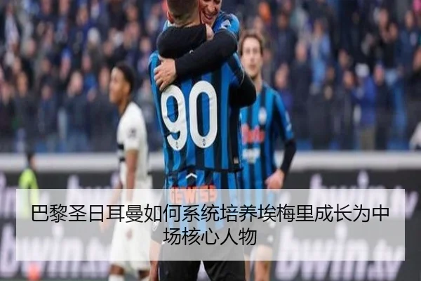 巴黎圣日耳曼如何系统培养埃梅里成长为中场核心人物