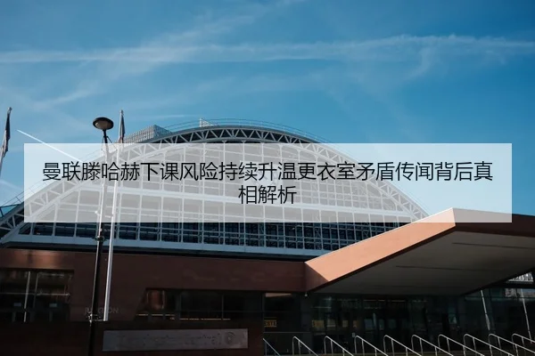 曼联滕哈赫下课风险持续升温更衣室矛盾传闻背后真相解析