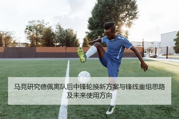 马竞研究德佩离队后中锋轮换新方案与锋线重组思路及未来使用方向
