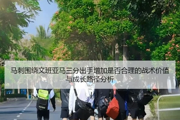 马刺围绕文班亚马三分出手增加是否合理的战术价值与成长路径分析