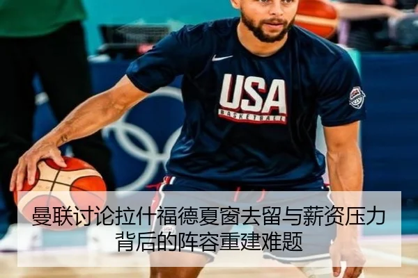 曼联讨论拉什福德夏窗去留与薪资压力背后的阵容重建难题
